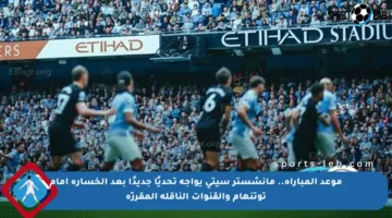 موعد المباراة.. مانشستر سيتي يواجه تحديًا جديدًا بعد الخسارة أمام توتنهام والقنوات الناقلة المقررّة
